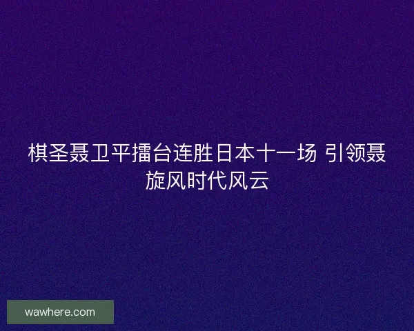 棋圣聂卫平擂台连胜日本十一场 引领聂旋风时代风云
