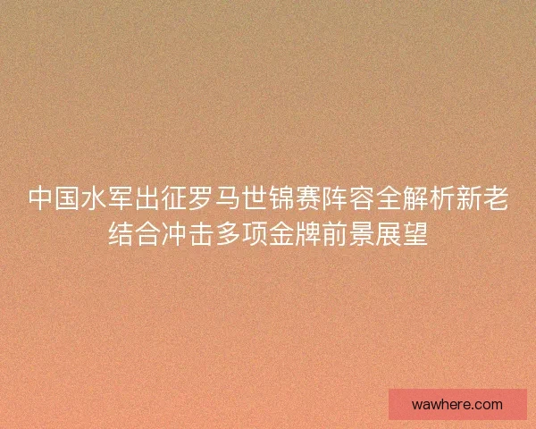 中国水军出征罗马世锦赛阵容全解析新老结合冲击多项金牌前景展望
