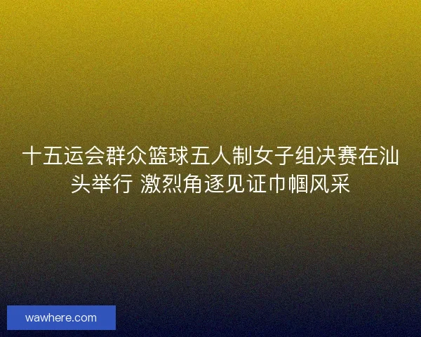十五运会群众篮球五人制女子组决赛在汕头举行 激烈角逐见证巾帼风采
