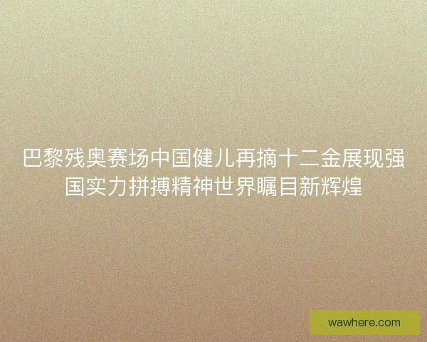 巴黎残奥赛场中国健儿再摘十二金展现强国实力拼搏精神世界瞩目新辉煌