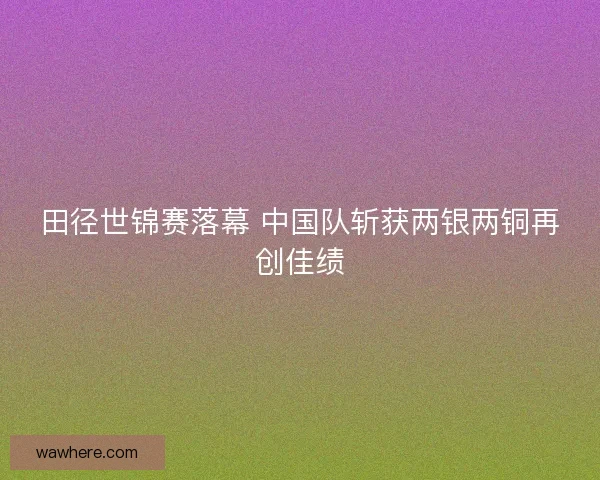 田径世锦赛落幕 中国队斩获两银两铜再创佳绩