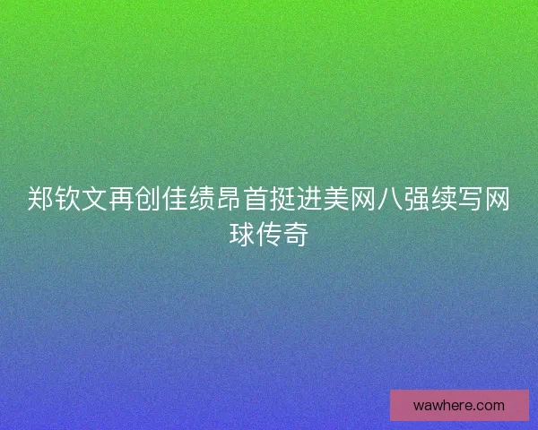 郑钦文再创佳绩昂首挺进美网八强续写网球传奇