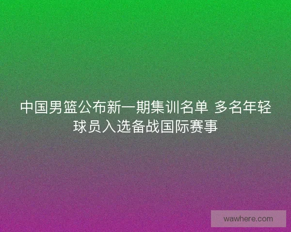 中国男篮公布新一期集训名单 多名年轻球员入选备战国际赛事