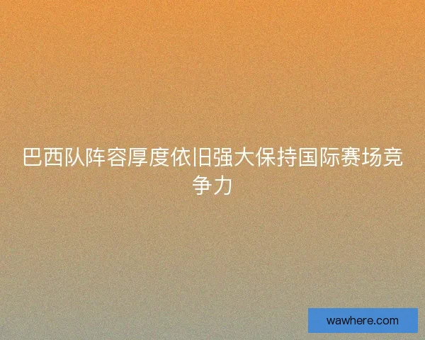 巴西队阵容厚度依旧强大保持国际赛场竞争力