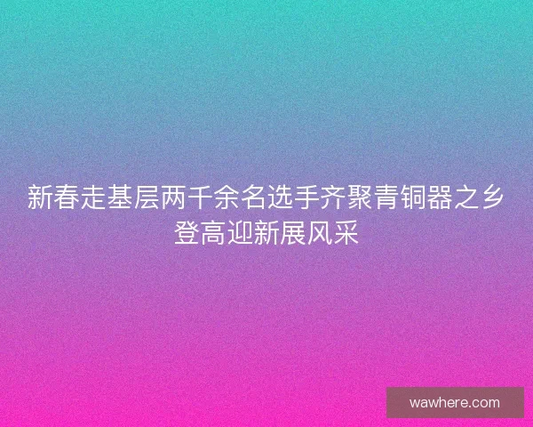 新春走基层两千余名选手齐聚青铜器之乡登高迎新展风采