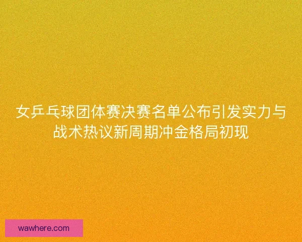 女乒乓球团体赛决赛名单公布引发实力与战术热议新周期冲金格局初现