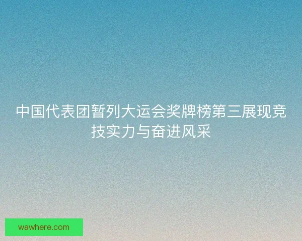 中国代表团暂列大运会奖牌榜第三展现竞技实力与奋进风采