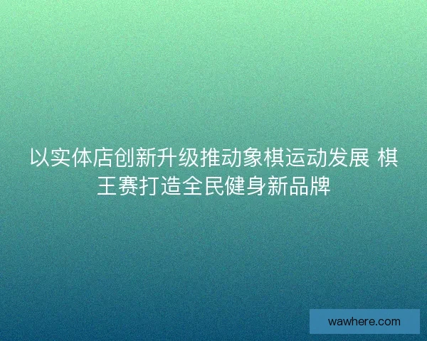 以实体店创新升级推动象棋运动发展 棋王赛打造全民健身新品牌