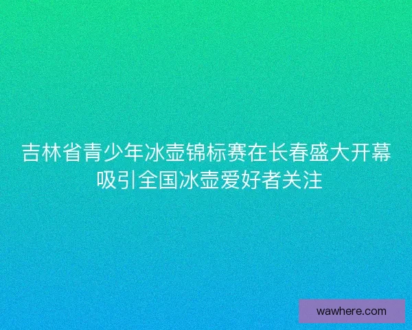 吉林省青少年冰壶锦标赛在长春盛大开幕 吸引全国冰壶爱好者关注