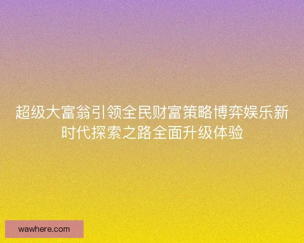超级大富翁引领全民财富策略博弈娱乐新时代探索之路全面升级体验