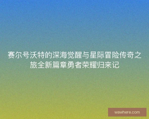 赛尔号沃特的深海觉醒与星际冒险传奇之旅全新篇章勇者荣耀归来记