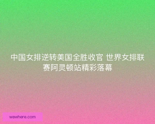 中国女排逆转美国全胜收官 世界女排联赛阿灵顿站精彩落幕