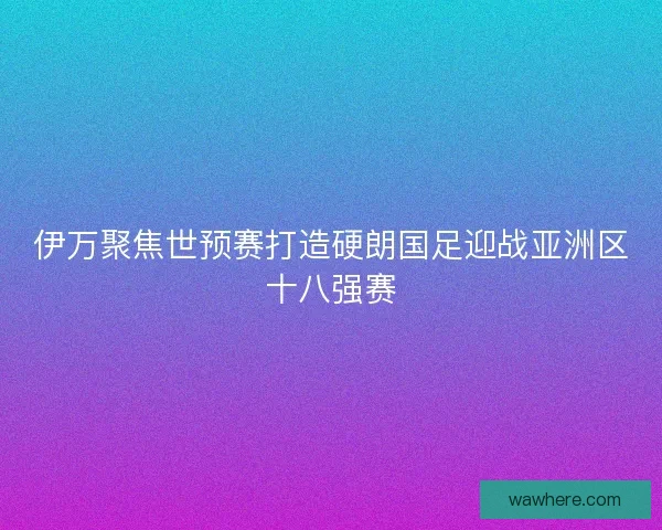 伊万聚焦世预赛打造硬朗国足迎战亚洲区十八强赛