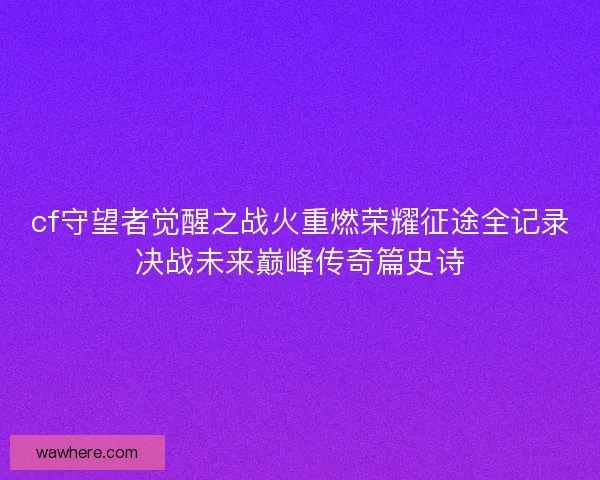 cf守望者觉醒之战火重燃荣耀征途全记录决战未来巅峰传奇篇史诗