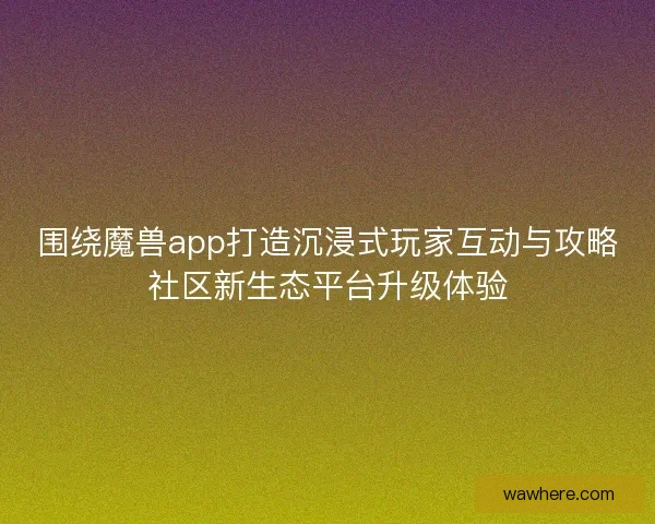 围绕魔兽app打造沉浸式玩家互动与攻略社区新生态平台升级体验