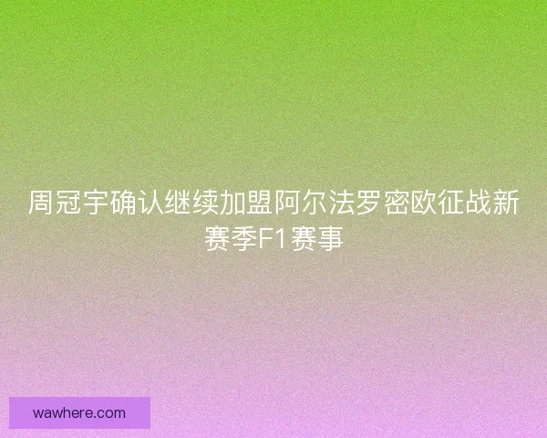 周冠宇确认继续加盟阿尔法罗密欧征战新赛季F1赛事